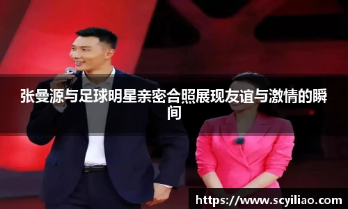 张曼源与足球明星亲密合照展现友谊与激情的瞬间